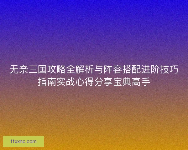 无奈三国攻略全解析与阵容搭配进阶技巧指南实战心得分享宝典高手