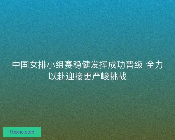 中国女排小组赛稳健发挥成功晋级 全力以赴迎接更严峻挑战