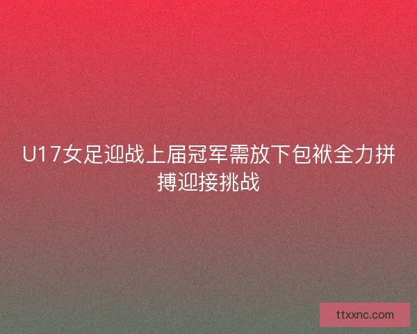 U17女足迎战上届冠军需放下包袱全力拼搏迎接挑战