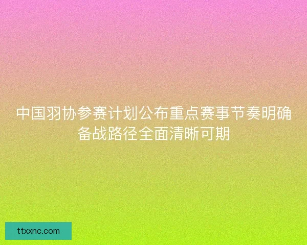 中国羽协参赛计划公布重点赛事节奏明确备战路径全面清晰可期
