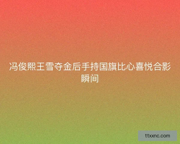 冯俊熙王雪夺金后手持国旗比心喜悦合影瞬间