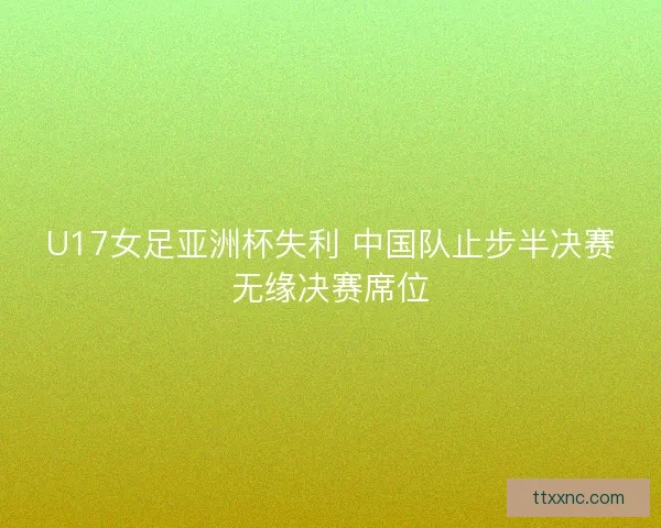 U17女足亚洲杯失利 中国队止步半决赛无缘决赛席位